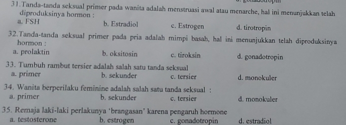 Tanda-tanda seksual primer pada wanita adalah menstruasi awal atau menarche, hal ini menunjukkan telah
diproduksinya hormon :
a. FSH b. Estradiol c. Estrogen d. tirotropin
32.Tanda-tanda seksual primer pada pria adalah mimpi basah, hal ini menunjukkan telah diproduksinya
hormon :
a. prolaktin b. oksitosin c. tiroksin d. gonadotropin
33. Tumbuh rambut tersier adalah salah satu tanda seksual
a. primer b. sekunder c. tersier d. monokuler
34. Wanita berperilaku feminine adalah salah satu tanda seksual :
a. primer b. sekunder c. tersier d. monokuler
35. Remaja laki-laki perlakunya ‘brangasan’ karena pengaruh hormone
a. testosterone b. estrogen c. gonadotropin d. estradiol