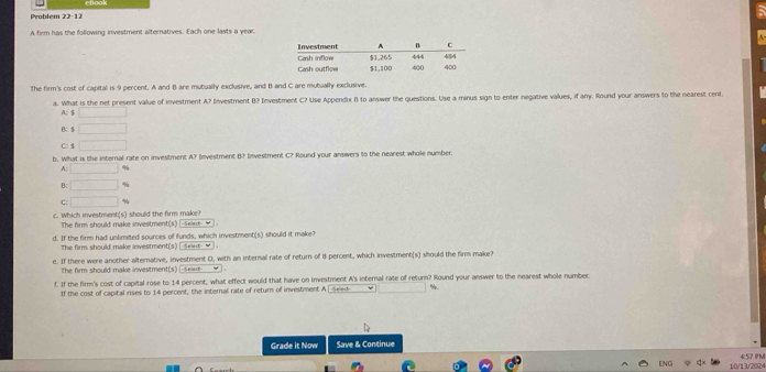 Problem 22-12 
A firm has the following investment alternatives. Each one lasts a year.
The firm's cost of capital is 9 percent. A and B are mutually exclusive, and B and C are mutually exclusive.
a. What is the net present value of investment A? Investment B? Investment C? Use Appendux 1) to answer the questions. Use a minus sign to enter negative values, if any. Round your answers to the nearest cent.
A: $ □
B $ □
C: $ □
b. What is the internal rate on investment A? Investment B? Investment C? Round your answers to the nearest whole number.
A: □ %
B: □
C: □ %
c. Which investment(s) should the firm make?
The firm should make investment(s) [-sele- _ ] .
d. If the firm had unlimited sources of funds, which investment(s) should it make?
The firm should make investment(s) [ seet- ★ ].
e. If there were another alternative, investment D, with an internal rate of return of 8 percent, which investment(s) should the firm make?
The firm should make investment(s) _ seet
t. If the firm's cost of capital rose to 14 percent, what effect would that have on investment A's internal rate of return? Round your answer to the nearest whole numbec
If the cost of capital rises to 14 percent, the internal rate of return of investment A [seext-
Grade it Now Save & Continue
457 PM
ENG 10/13/2024