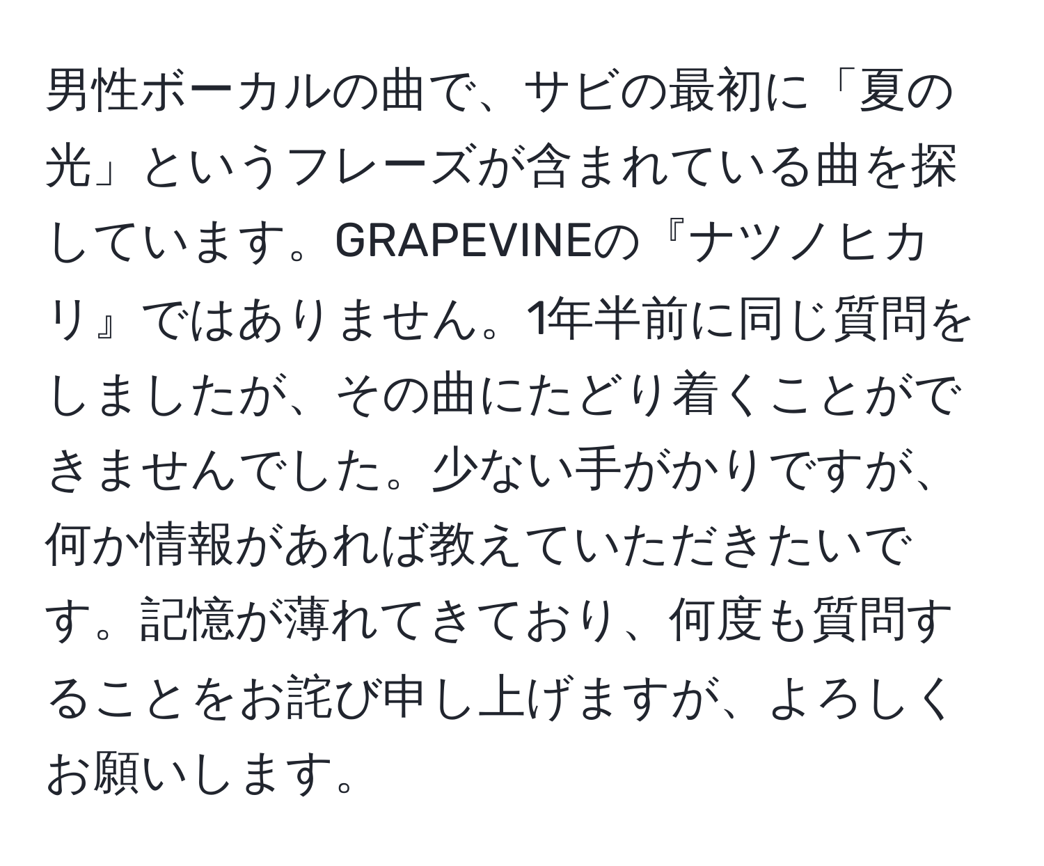 男性ボーカルの曲で、サビの最初に「夏の光」というフレーズが含まれている曲を探しています。GRAPEVINEの『ナツノヒカリ』ではありません。1年半前に同じ質問をしましたが、その曲にたどり着くことができませんでした。少ない手がかりですが、何か情報があれば教えていただきたいです。記憶が薄れてきており、何度も質問することをお詫び申し上げますが、よろしくお願いします。