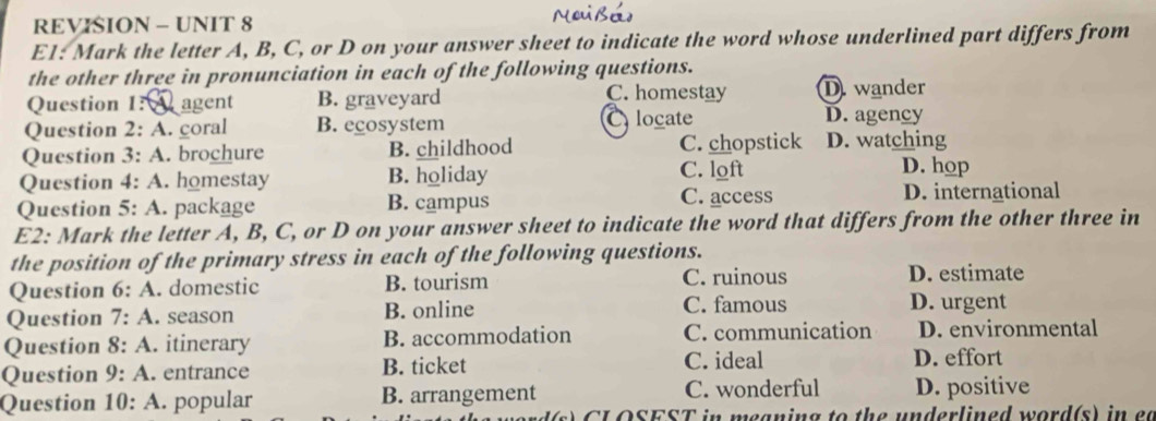 REVISION - UNIT 8
E1: Mark the letter A, B, C, or D on your answer sheet to indicate the word whose underlined part differs from
the other three in pronunciation in each of the following questions.
C. homestay
Question 1: agent B. graveyard D wander
Question 2:A . coral B. ecosystem Clocate D. agency
Question 3:A . brochure B. childhood C. chopstick D. watching
Question 4:A . homestay B. holiday C. loft
D. hop
Question 5:A . package B. campus C. access D. international
E2: Mark the letter A, B, C, or D on your answer sheet to indicate the word that differs from the other three in
the position of the primary stress in each of the following questions.
Question 6:A . domestic B. tourism C. ruinous
D. estimate
Question 7:A . season B. online C. famous D. urgent
Question 8:A . itinerary B. accommodation C. communication D. environmental
Question 9:A . entrance B. ticket
C. ideal D. effort
Question 10:A . popular B. arrangement C. wonderful D. positive
s C L OSEST in meaning to the underlined word(s) in et