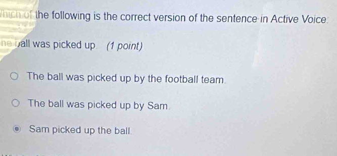 hich of the following is the correct version of the sentence in Active Voice:
he ball was picked up. (1 point)
The ball was picked up by the football team
The ball was picked up by Sam.
Sam picked up the ball.