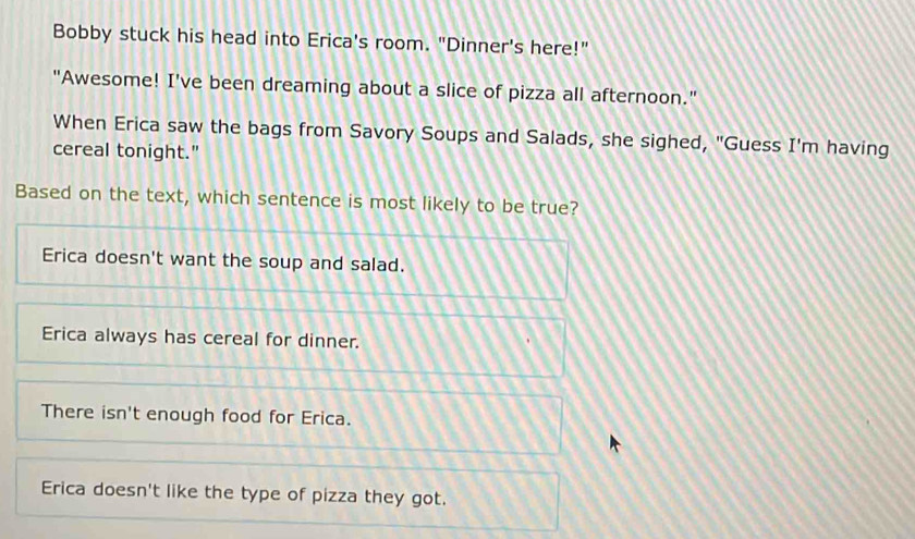 Bobby stuck his head into Erica's room. "Dinner's here!"
"Awesome! I've been dreaming about a slice of pizza all afternoon."
When Erica saw the bags from Savory Soups and Salads, she sighed, "Guess I'm having
cereal tonight."
Based on the text, which sentence is most likely to be true?
Erica doesn't want the soup and salad.
Erica always has cereal for dinner.
There isn't enough food for Erica.
Erica doesn't like the type of pizza they got.