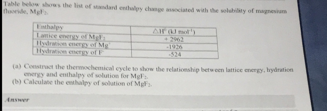 Table below shows the list of standard enthalpy change associated with the solubility of magnesium
fluoride, MgF₂.
(a) Construct the thermochemical cycle to show the relationship between lattice energy, hydration
energy and enthalpy of solution for MgF_2.
(b) Calculate the enthalpy of solution of MgF_2.
Answer