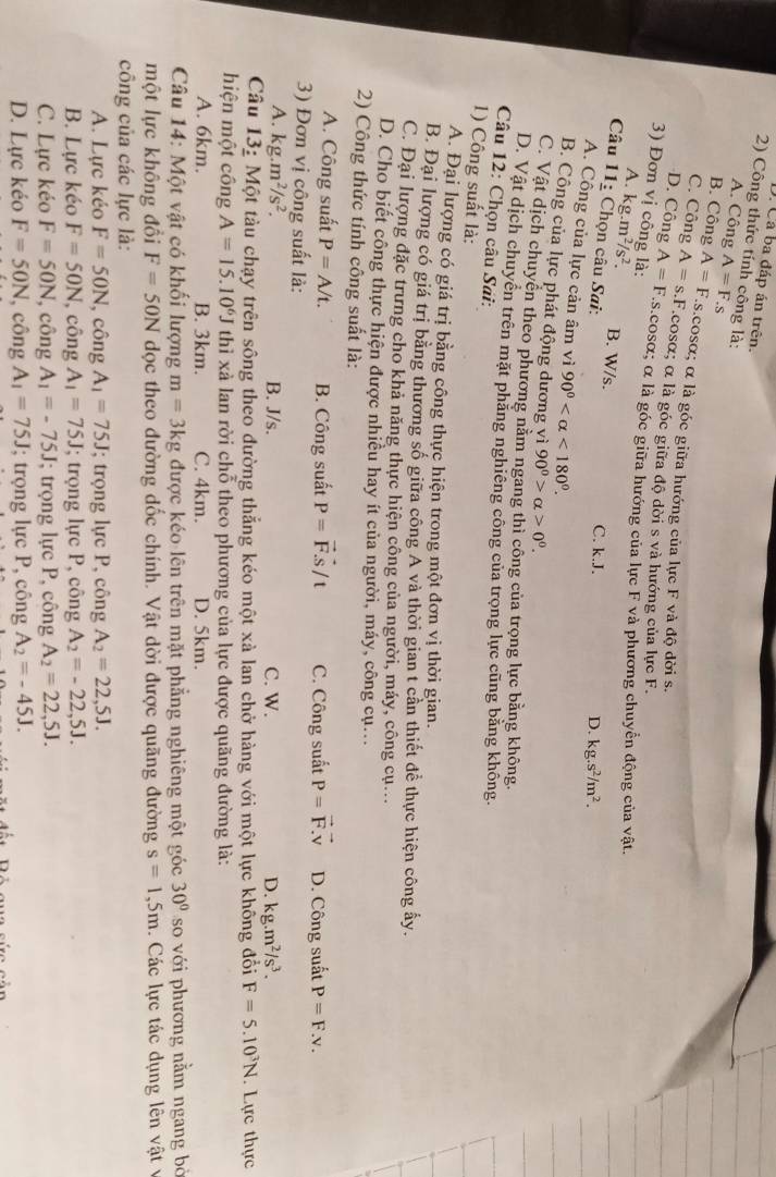 Cá ba đáp án trên.
2) Công thức tính công là: A=F "
A. Công
B. Công A=F As.cosα; α là góc giữa hướng của lực F và độ dời s.
C. Công A=s.F.cosα; α là góc giữa độ dời s và hướng của lực F.
D. Công A=F s.cosα; α là góc giữa hướng của lực F và phương chuyển động của vật.
3) Đơn vị công là: D. kg.s^2/m^2.
A. kg.m^2/s^2. B. W/s.
Câu 11: * Chọn câu Sai:
C. k.J.
A. Công của lực cản âm vì 90° <180°.
B. Công của lực phát động dương vì 90^0>alpha >0^0.
C. Vật dịch chuyên theo phương năm ngang thì công của trọng lực bằng không.
D. Vật dịch chuyên trên mặt phăng nghiêng công của trọng lực cũng bằng không.
Câu 12: Chọn câu Sai:
1) Công suất là:
A. Đại lượng có giá trị bằng công thực hiện trong một đơn vị thời gian.
B. Đại lượng có giá trị bằng thương số giữa công A và thời gian t cần thiết để thực hiện công ấy.
C. Đại lượng đặc trưng cho khả năng thực hiện công của người, máy, công cụ...
D. Cho biết công thực hiện được nhiều hay ít của người, máy, công cụ...
2) Công thức tính công suất là:
A. Công suất P=A/t. B. Công suất P=vector F.vector S/t C. Công suất vector P=vector F.vector V
3) Đơn vị công suất là: D. Công suất P=F.v.
A. kg.m^2/s^2. B. J/s. C. W. D. kg.m^2/s^3.
Câu 13: Một tàu chạy trên sông theo đường thẳng kéo một xà lan chở hàng với một lực không đổi F=5.10^3N. Lực thực
hiện một công A=15.10^6J thì xà lan rời chỗ theo phương của lực được quãng đường là:
A. 6km. B. 3km. C. 4km. D. 5km.
Câu 14: Một vật có khối lượng m=3kg được kéo lên trên mặt phẳng nghiêng một góc 30° so với phương nằm ngang bỏ
một lực không đổi F=50N dọc theo đường đốc chính. Vật dời được quãng đường s=1,5m. Các lực tác dụng lên vật v
công của các lực là:
A. Lực kéo F=50N , công A_1=75J; trọng lực P, công A_2=22,5J.
B. Lực kéo F=50N , công A_1=75J; trọng lực P, công A_2=-22,5J.
C. Lực kéo F=50N , công A_1=-75J; trọng lực P, công A_2=22,5J.
D. Lực kéo F=50N , công A_1=75J; trọng lực P, công A_2=-45J.