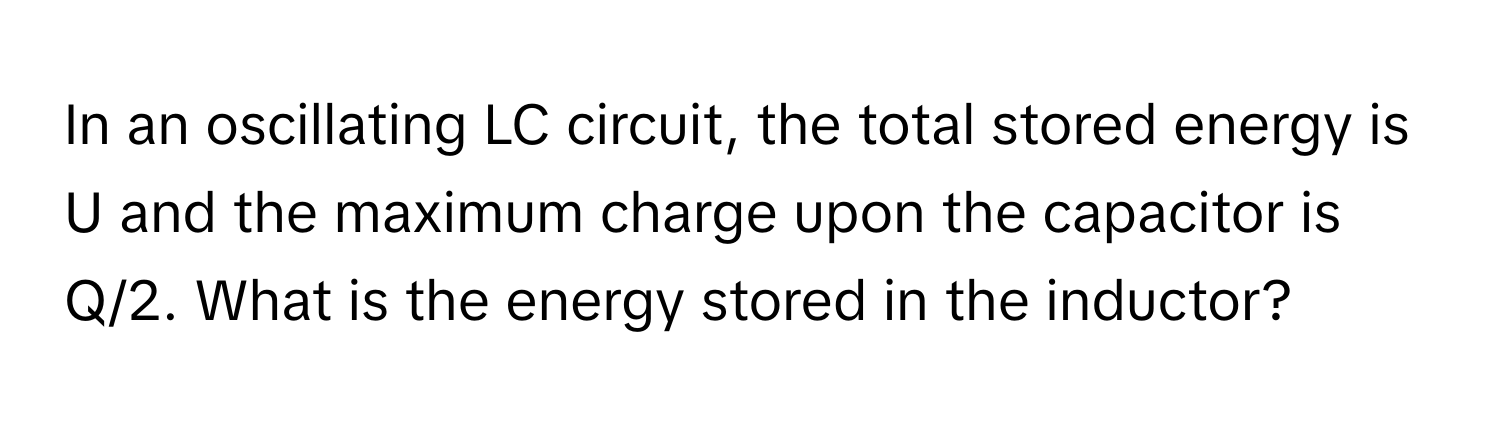 In an oscillating LC circuit, the total stored energy is U and the maximum charge upon the capacitor is Q/2. What is the energy stored in the inductor?