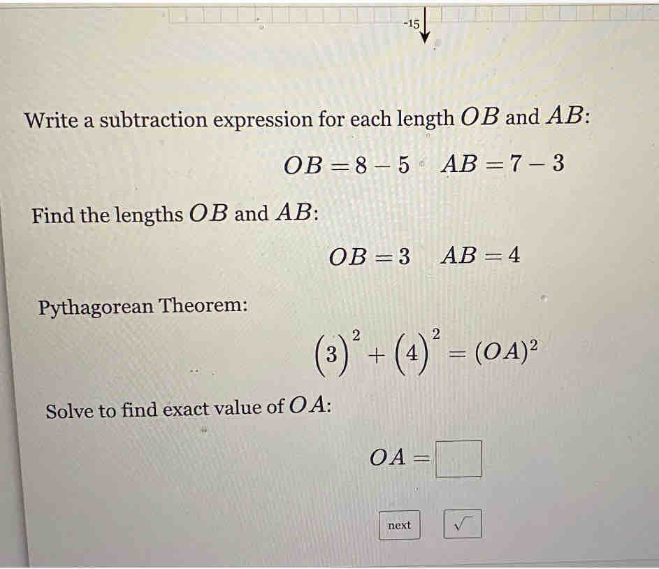 Write a subtraction expression for each length OB and AB :
OB=8-5AB=7-3
Find the lengths OB and AB :
OB=3 AB=4
Pythagorean Theorem:
(3)^2+(4)^2=(OA)^2
Solve to find exact value of OA :
OA=□
next sqrt()