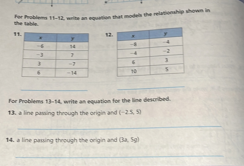 For Problems 11-12, write an equation that models the relationship shown in 
the table. 
1 
1 

_ 
_ 
For Problems 13-14, write an equation for the line described. 
13. a line passing through the origin and (-2.5,5)
_ 
14. a line passing through the origin and (3a,5g)
_