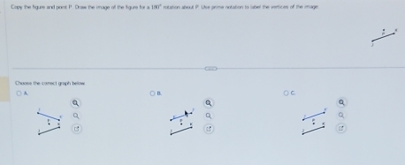 Capy the figure and point P. Draw the iage off the figure for a 100° rotation about P. Use prime notation to label the vertices of the image 
A B. C.