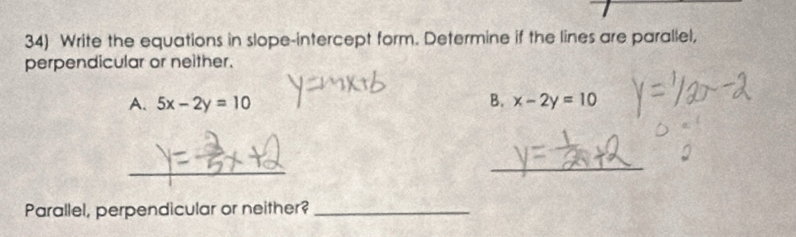 Write the equations in slope-intercept form. Determine if the lines are parallel,
perpendicular or neither.
A. 5x-2y=10 B. x-2y=10
_
_
Parallel, perpendicular or neither?_