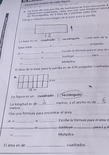 Encuentra el área de cada figura. 
a. La base de una parrilla de barbacoa se hizo colocando 4
adoquínes cuadrados, cada uno con una longitud latera 
de 13 pulgadas, en 2 filas de 2 piedras cada una. 
Dibuja y etiqueta una imagen de la base para la parrilla. 
La base es un cuadrado rectángulo Cada lado de la 
base mide _+ _= _pulgadas.
A= _× _Escribe la fórmula para el área de 
= _× _Sustituye _para_ 
= _Multiplica. 
El área de la base para la parrilla es de 676 pulgadas cuadradas 
La figura es un cuadrado rectángulo 
La longitud es de _metros, y el ancho es de_ 
metros. 
Usa una fórmula para encontrar el área.
A= _X _ Escribe la fórmula para el área o 
= __Sustituye _para l y 9 
=_ Multiplica 
El área es de_ _cuadrados.