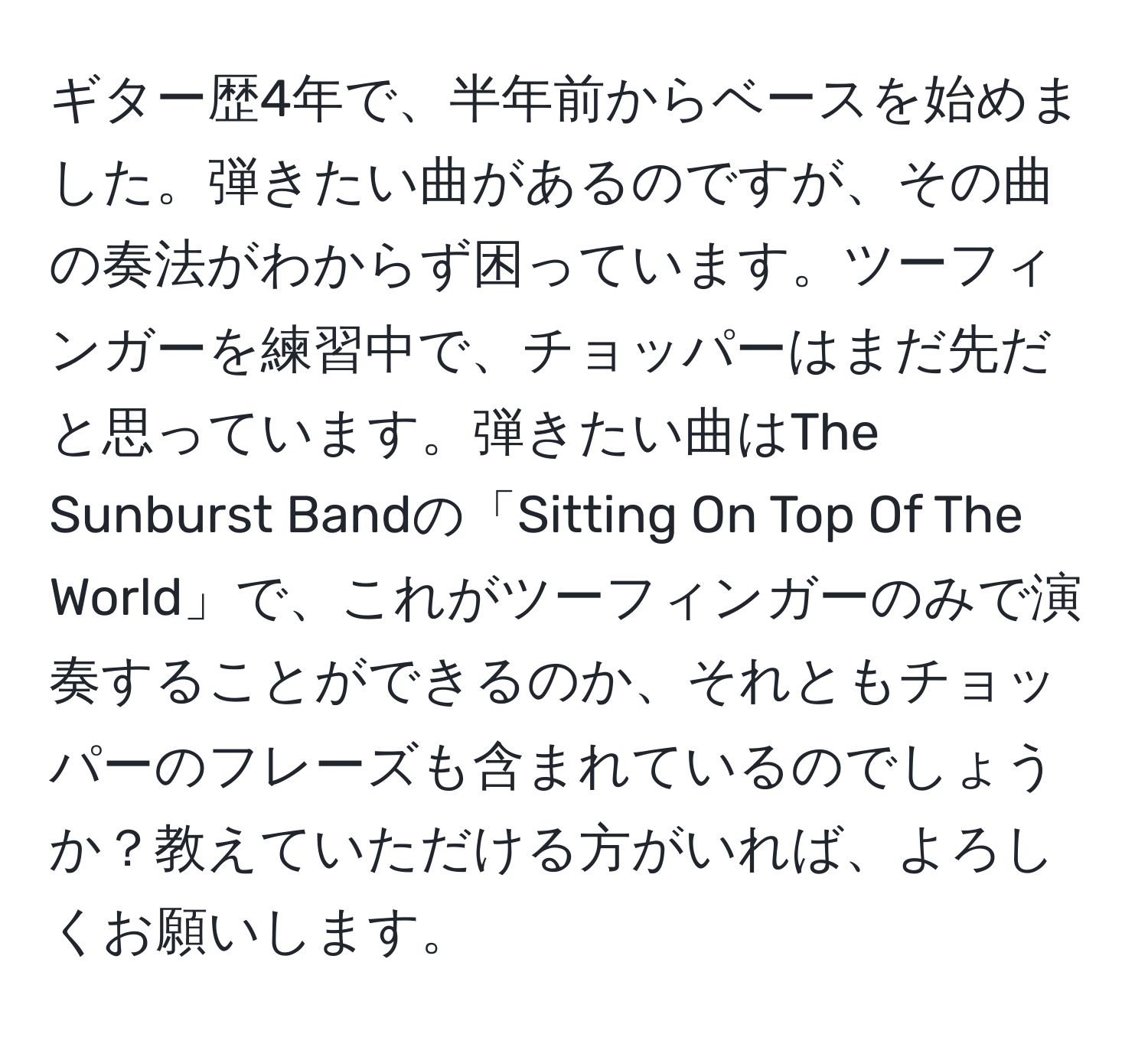 ギター歴4年で、半年前からベースを始めました。弾きたい曲があるのですが、その曲の奏法がわからず困っています。ツーフィンガーを練習中で、チョッパーはまだ先だと思っています。弾きたい曲はThe Sunburst Bandの「Sitting On Top Of The World」で、これがツーフィンガーのみで演奏することができるのか、それともチョッパーのフレーズも含まれているのでしょうか？教えていただける方がいれば、よろしくお願いします。