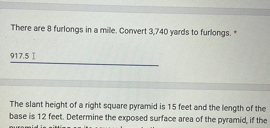 There are 8 furlongs in a mile. Convert 3,740 yards to furlongs. *
917.5 Ⅰ
The slant height of a right square pyramid is 15 feet and the length of the 
base is 12 feet. Determine the exposed surface area of the pyramid, if the