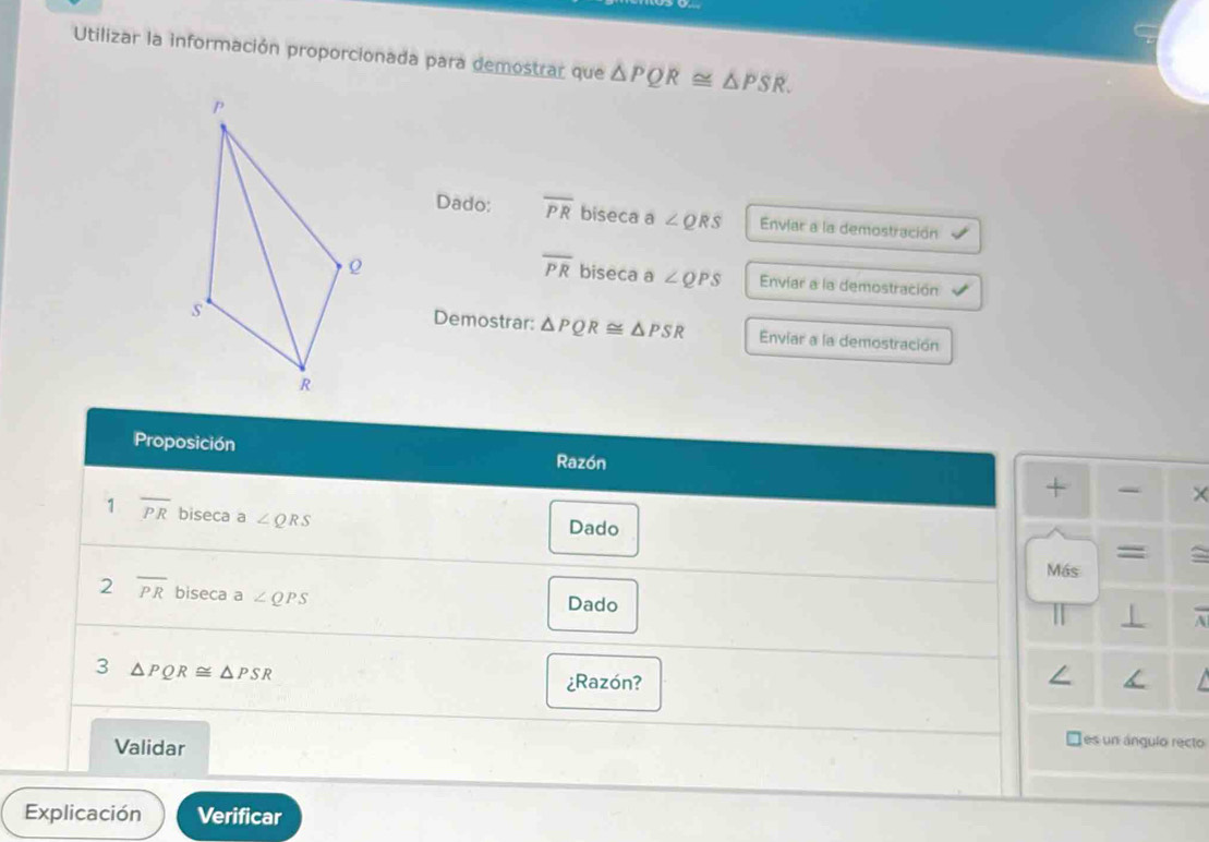 Utilizar la información proporcionada para demostrar que △ PQR≌ △ PSR. 
Dado: overline PR biseca a∠ QRS Enviar a la demostración
overline PR biseca a ∠ QPS Enviar a la demostración 
Demostrar: △ PQR≌ △ PSR
Enviar a la demostración 
Proposición × 
Razón 
+ 
1 overline PR biseca a ∠ QRS
Dado 
= 
Más 
2 overline PR biseca a ∠ QPS
Dado 
3 △ PQR≌ △ PSR
¿Razón? 
Validar 
es un ángulo recto 
Explicación Verificar