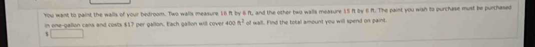 You want to paint the walls of your bedroom. Two walls measure 16 ft by 6 ft, and the other two walls measure 15 ft by 6 ft. The paint you wish to purchase must be purchased 
in one-gallon cans and costs $17 per galion. Each gallon will cover 400ft^2 of wall. Find the total amount you will spend on paint. 
$ □  □