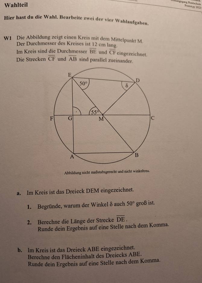 Wahlteil
Illðungsgang Realschule Prototyp 2023
Hier hast du die Wahl. Bearbeite zwei der vier Wahlaufgaben.
W1 Die Abbildung zeigt einen Kreis mit dem Mittelpunkt M.
Der Durchmesser des Kreises ist 12 cm lang.
Im Kreis sind die Durchmesser overline BE und overline CF eingezeichnet.
Die Strecken overline CF und overline AB sind parallel zueinander.
Abbildung nicht maßstabsgerecht und nicht winkeltreu.
a. Im Kreis ist das Dreieck DEM eingezeichnet.
1. Begründe, warum der Winkel δ auch 50° groß ist.
2. Berechne die Länge der Strecke overline DE.
Runde dein Ergebnis auf eine Stelle nach dem Komma.
b. Im Kreis ist das Dreieck ABE eingezeichnet.
Berechne den Flächeninhalt des Dreiecks ABE.
Runde dein Ergebnis auf eine Stelle nach dem Komma.