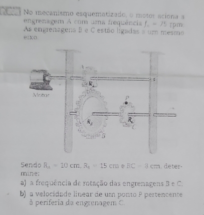 No mecanismo esquematizado, o motor aciona a
engrenagem A com uma frequência f_2=75 Tpm
As engrenagena B e C estão ligadas a um mesmo
e1xo
Sendo R_A=20cm,R_3=15cm e RC=8cm , deter-
mine;
a) a frequência de rotação das engrenagens B e C.
b) a velocidade linear de um ponto º pertencente
à periferia da engrenagem C.