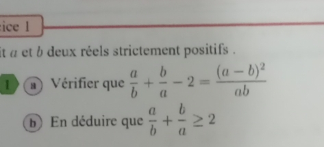 ice l
it a et b deux réels strictement positifs .
1 ) a a ) Vérifier que  a/b + b/a -2=frac (a-b)^2ab
b) En déduire que  a/b + b/a ≥ 2