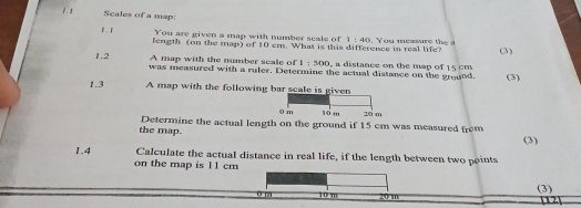 Scales of a map: 
You are given a map with number scale of 1:40
1 . F length (on the map) of 10 em. What is this difference in real life? . You measure the a 
(3) 
A map with the number seale of 1:500 , a distance on the map of 15 cm
1.2 was measured with a ruler. Determine the actual distance on the ground. (3) 
1.3 A map with the followin 
the map. Determine the actual length on the ground if 15 cm was measured from 
(3) 
1.4 Calculate the actual distance in real life, if the length between two points 
on the map is 11 cm
u m 10 m
(3)