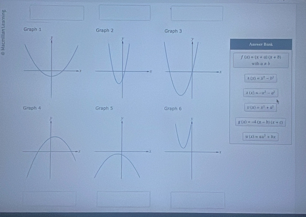 Graph 1 
Graph 2 Graph 3 
Answer Bank
f(x)=(x+a)(x+b)
with a!= b
h(x)=x^2-b^2
z(x)=-x^2-a^2
Graph 4 Graph 5 Graph 6
v(x)=x^2+a^2
g(x)=-4(x-b)(x+c)
u(x)=ax^3+bx