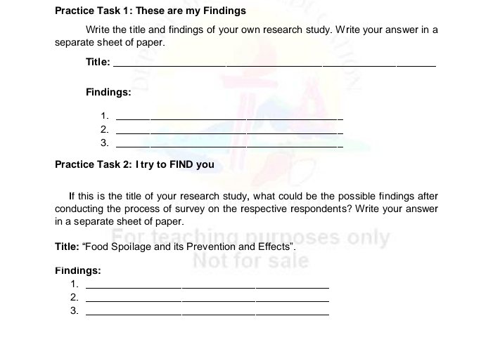 Practice Task 1: These are my Findings 
Write the title and findings of your own research study. Write your answer in a 
separate sheet of paper. 
Title:_ 
Findings: 
1._ 
2._ 
3._ 
Practice Task 2: I try to FIND you 
If this is the title of your research study, what could be the possible findings after 
conducting the process of survey on the respective respondents? Write your answer 
in a separate sheet of paper. 
Title: “Food Spoilage and its Prevention and Effects”. 
Findings: 
1._ 
2._ 
3._