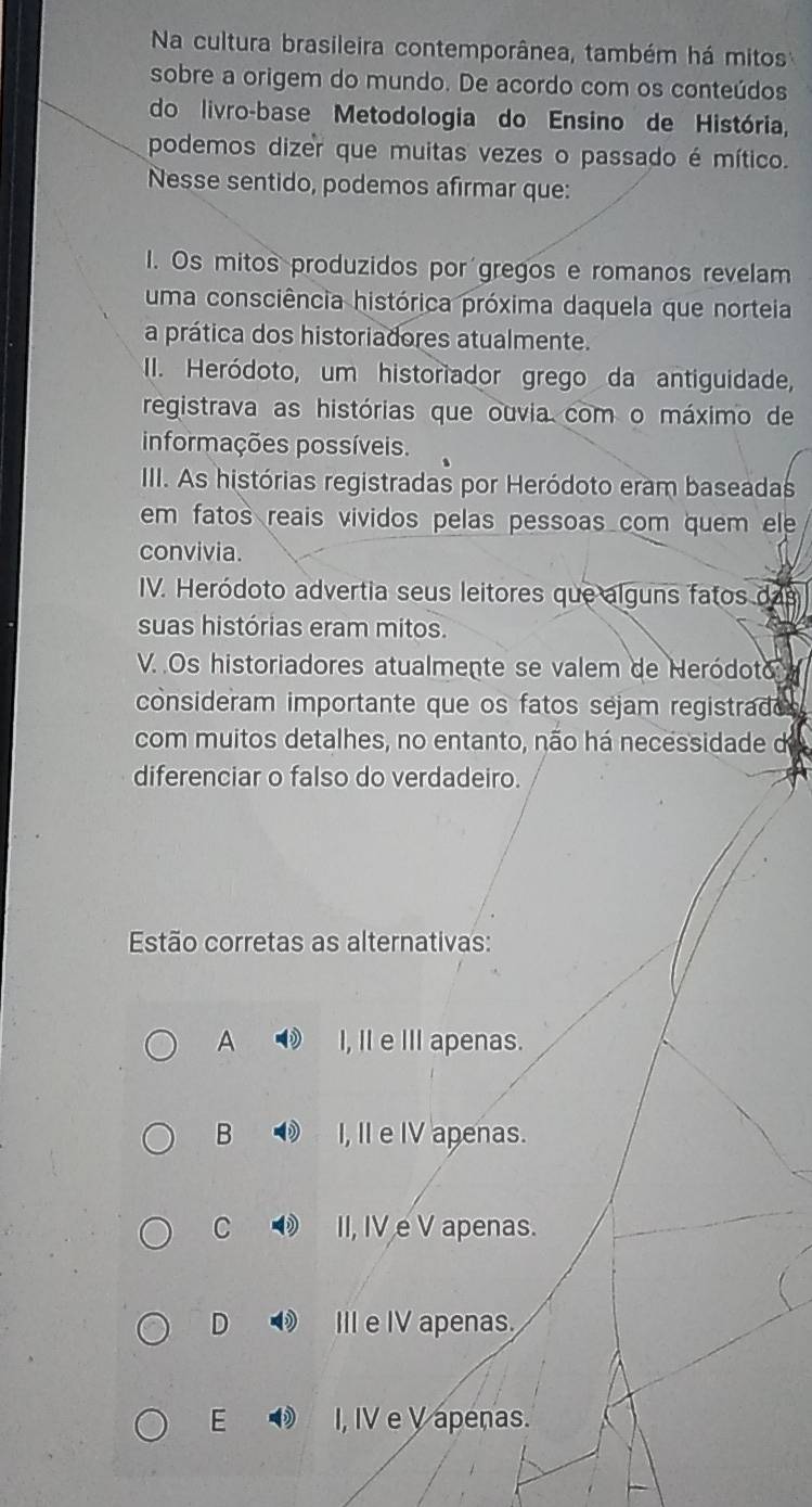 Na cultura brasileira contemporânea, também há mitos
sobre a origem do mundo. De acordo com os conteúdos
do livro-base Metodologia do Ensino de História,
podemos dizer que muitas vezes o passado é mítico.
Nesse sentido, podemos afirmar que:
I. Os mitos produzidos por gregos e romanos revelam
uma consciência histórica próxima daquela que norteia
a prática dos historiadores atualmente.
II. Heródoto, um historiador grego da antiguidade,
registrava as histórias que ouvia com o máximo de
informações possíveis.
III. As histórias registradas por Heródoto eram baseadas
em fatos reais vividos pelas pessoas com quem ele 
convivia.
IV. Heródoto advertia seus leitores que alguns fatos das
suas histórias eram mitos.
V. .Os historiadores atualmente se valem de Neródoto
consideram importante que os fatos séjam registrado
com muitos detalhes, no entanto, não há necessidade d
diferenciar o falso do verdadeiro.
Estão corretas as alternativas:
A I, II e III apenas.
B I, II e IV apenas.
C ⑫ II, IV e V apenas.
D III e IV apenas.
E I, IV e V apenas.