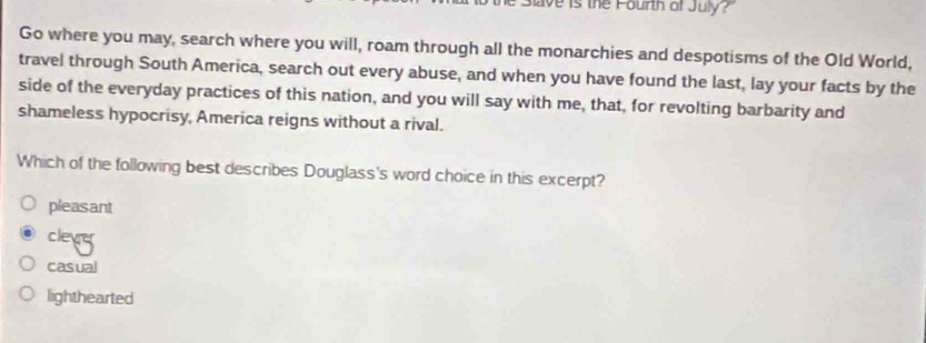 ave is the Fourth of July?"
Go where you may, search where you will, roam through all the monarchies and despotisms of the Old World,
travel through South America, search out every abuse, and when you have found the last, lay your facts by the
side of the everyday practices of this nation, and you will say with me, that, for revolting barbarity and
shameless hypocrisy, America reigns without a rival.
Which of the following best describes Douglass's word choice in this excerpt?
pleasant
clevy
casual
lighthearted