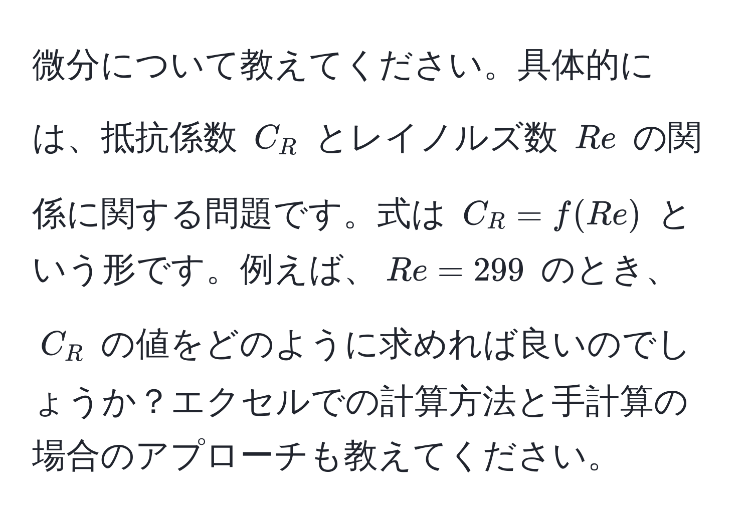 微分について教えてください。具体的には、抵抗係数 $C_R$ とレイノルズ数 $Re$ の関係に関する問題です。式は $C_R = f(Re)$ という形です。例えば、$Re = 299$ のとき、$C_R$ の値をどのように求めれば良いのでしょうか？エクセルでの計算方法と手計算の場合のアプローチも教えてください。