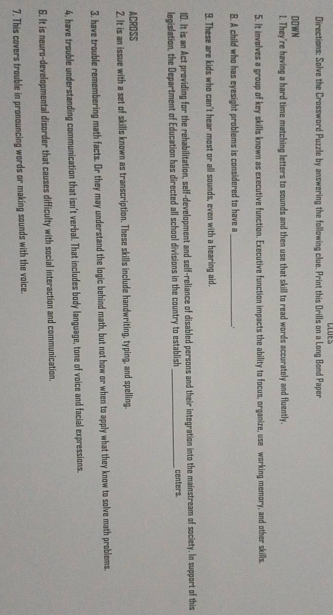 CLUES 
Directions: Solve the Crossword Puzzle by answering the following clue. Print this Drills on a Long Bond Paper 
DOWN 
1. They're having a hard time matching letters to sounds and then use that skill to read words accurately and fluently. 
5. It involves a group of key skills known as executive function. Executive function impacts the ability to focus, organize, use working memory, and other skills. 
8. A child who has eyesight problems is considered to have a _. 
9. These are kids who can't hear most or all sounds, even with a hearing aid. 
10. It is an Act providing for the rehabilitation, self-development and self-reliance of disabled persons and their integration into the mainstream of society. In support of this 
legislation, the Department of Education has directed all school divisions in the country to establish _centers. 
ACROSS 
2. It is an issue with a set of skills known as transcription. These skills include handwriting, typing, and spelling. 
3. have trouble remembering math facts. Or they may understand the logic behind math, but not how or when to apply what they know to solve math problems. 
4. have trouble understanding communication that isn't verbal. That includes body language, tone of voice and facial expressions. 
6. It is neuro-developmental disorder that causes difficulty with social interaction and communication. 
7. This covers trouble in pronouncing words or making sounds with the voice.