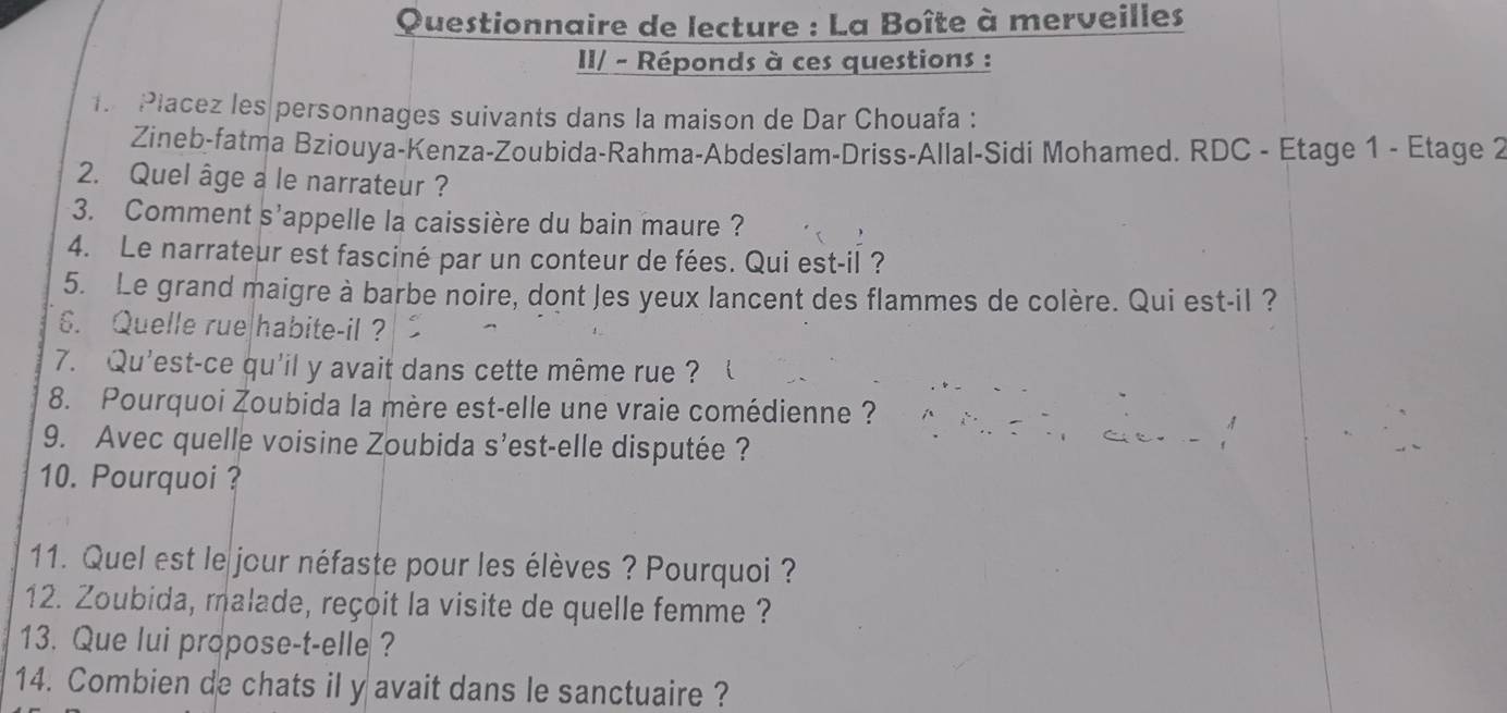 Questionnaire de lecture : La Boîte à merveilles 
III - Réponds à ces questions : 
T Placez les personnages suivants dans la maison de Dar Chouafa : 
Zineb-fatma Bziouya-Kenza-Zoubida-Rahma-Abdeślam-Driss-Allal-Sidi Mohamed. RDC - Etage 1 - Etage 2 
2. Quel âge a le narrateur ? 
3. Comment s'appelle la caissière du bain maure ? 
4. Le narrateur est fasciné par un conteur de fées. Qui est-il ? 
5. Le grand maigre à barbe noire, dont Jes yeux lancent des flammes de colère. Qui est-il ? 
6. Quelle rue|habite-il? 
7. Qu'est-ce qu'il y avait dans cette même rue ? 
8. Pourquoi Zoubida la mère est-elle une vraie comédienne ? 
9. Avec quelle voisine Zoubida s’est-elle disputée ? 
10. Pourquoi? 
11. Quel est le jour néfaste pour les élèves ? Pourquoi ? 
12. Zoubida, malade, reçoit la visite de quelle femme ? 
13. Que lui propose-t-elle ? 
14. Combien de chats il y avait dans le sanctuaire ?