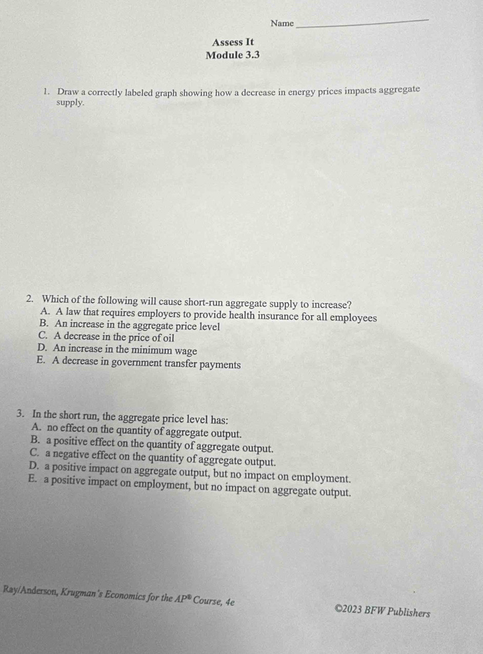 Name
_
Assess It
Module 3.3
1. Draw a correctly labeled graph showing how a decrease in energy prices impacts aggregate
supply.
2. Which of the following will cause short-run aggregate supply to increase?
A. A law that requires employers to provide health insurance for all employees
B. An increase in the aggregate price level
C. A decrease in the price of oil
D. An increase in the minimum wage
E. A decrease in government transfer payments
3. In the short run, the aggregate price level has:
A. no effect on the quantity of aggregate output.
B. a positive effect on the quantity of aggregate output.
C. a negative effect on the quantity of aggregate output.
D. a positive impact on aggregate output, but no impact on employment.
E. a positive impact on employment, but no impact on aggregate output.
Ray/Anderson, Krugman's Economics for the AP^(1P^circ) Course, 4e ©2023 BFW Publishers