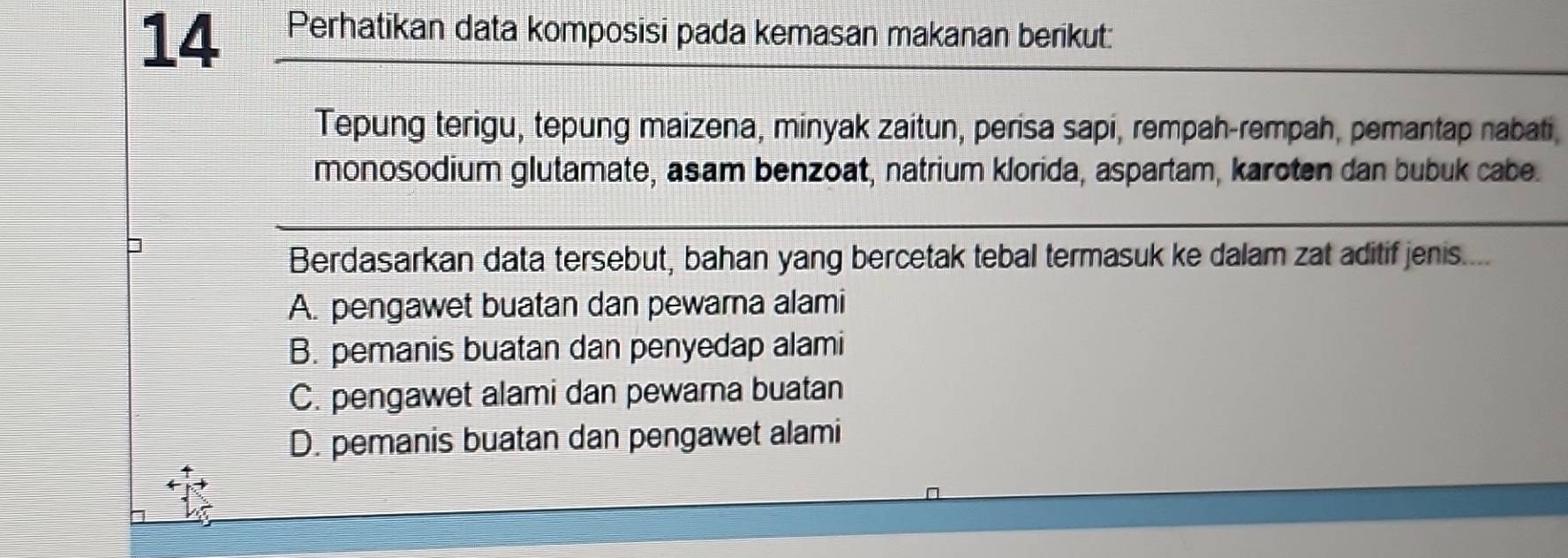 Perhatikan data komposisi pada kemasan makanan berikut:
Tepung terigu, tepung maizena, minyak zaitun, perisa sapi, rempah-rempah, pemantap nabati,
monosodium glutamate, asam benzoat, natrium klorida, aspartam, karoten dan bubuk cabe.
]
Berdasarkan data tersebut, bahan yang bercetak tebal termasuk ke dalam zat aditif jenis....
A. pengawet buatan dan pewarna alami
B. pemanis buatan dan penyedap alami
C. pengawet alami dan pewama buatan
D. pemanis buatan dan pengawet alami