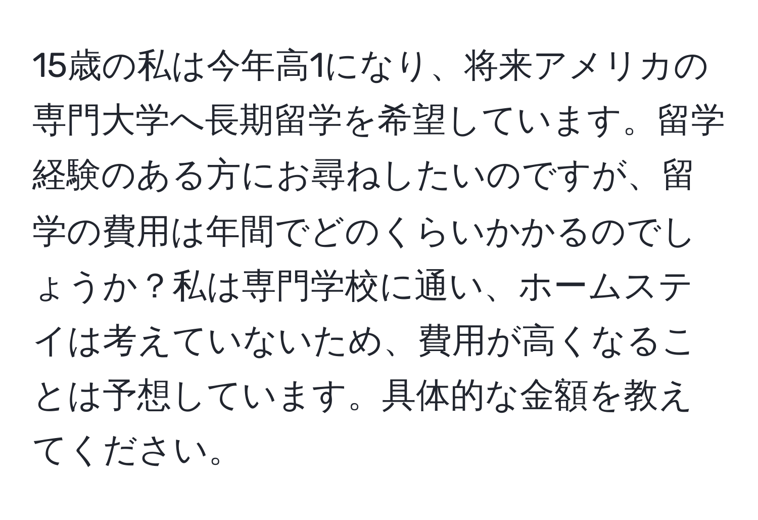 15歳の私は今年高1になり、将来アメリカの専門大学へ長期留学を希望しています。留学経験のある方にお尋ねしたいのですが、留学の費用は年間でどのくらいかかるのでしょうか？私は専門学校に通い、ホームステイは考えていないため、費用が高くなることは予想しています。具体的な金額を教えてください。