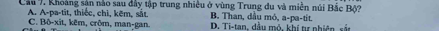 Cầu 7. Khoảng sản nảo sau đây tập trung nhiều ở vùng Trung du và miền núi Bắc Bộ?
A. A-pa-tit, thiếc, chì, kẽm, sắt. B. Than, dầu mỏ, a-pa-tit.
C. Bô-xit, kẽm, crôm, man-gan. D. Ti-tan, dầu mỏ, khí tự nhiên sắt