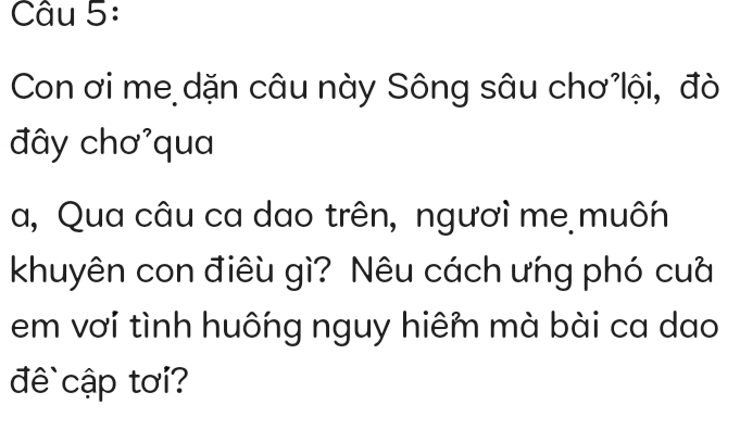 Con ơi me dặn câu này Sông sâu chơ lội, đò 
đây chơ'qua 
a, Qua câu ca dao trên, ngươì me muôn 
khuyên con điêu gì? Nêu cách ưńg phó cuà 
em vơi tình huống nguy hiêm mà bài ca dao 
đ cập tơi?