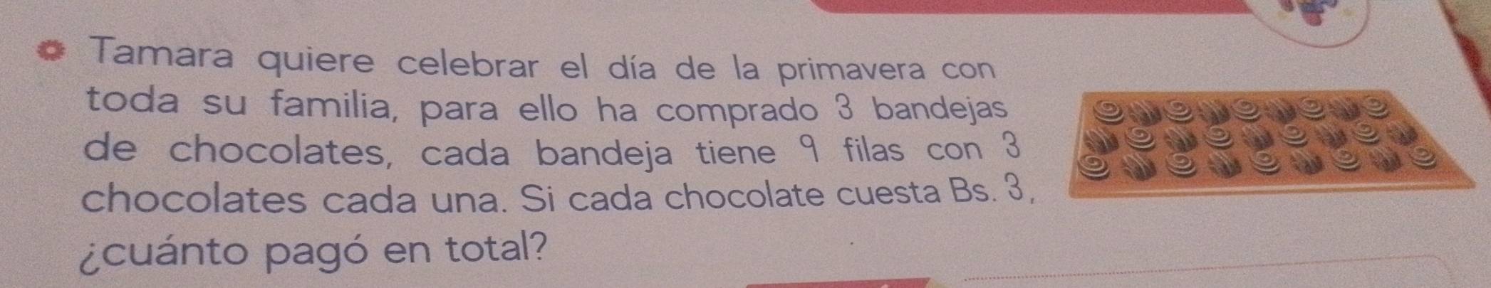 Tamara quiere celebrar el día de la primavera con 
toda su familia, para ello ha comprado 3 bandejas 
de chocolates, cada bandeja tiene 9 filas con 3
chocolates cada una. Si cada chocolate cuesta Bs. 3, 
¿cuánto pagó en total?