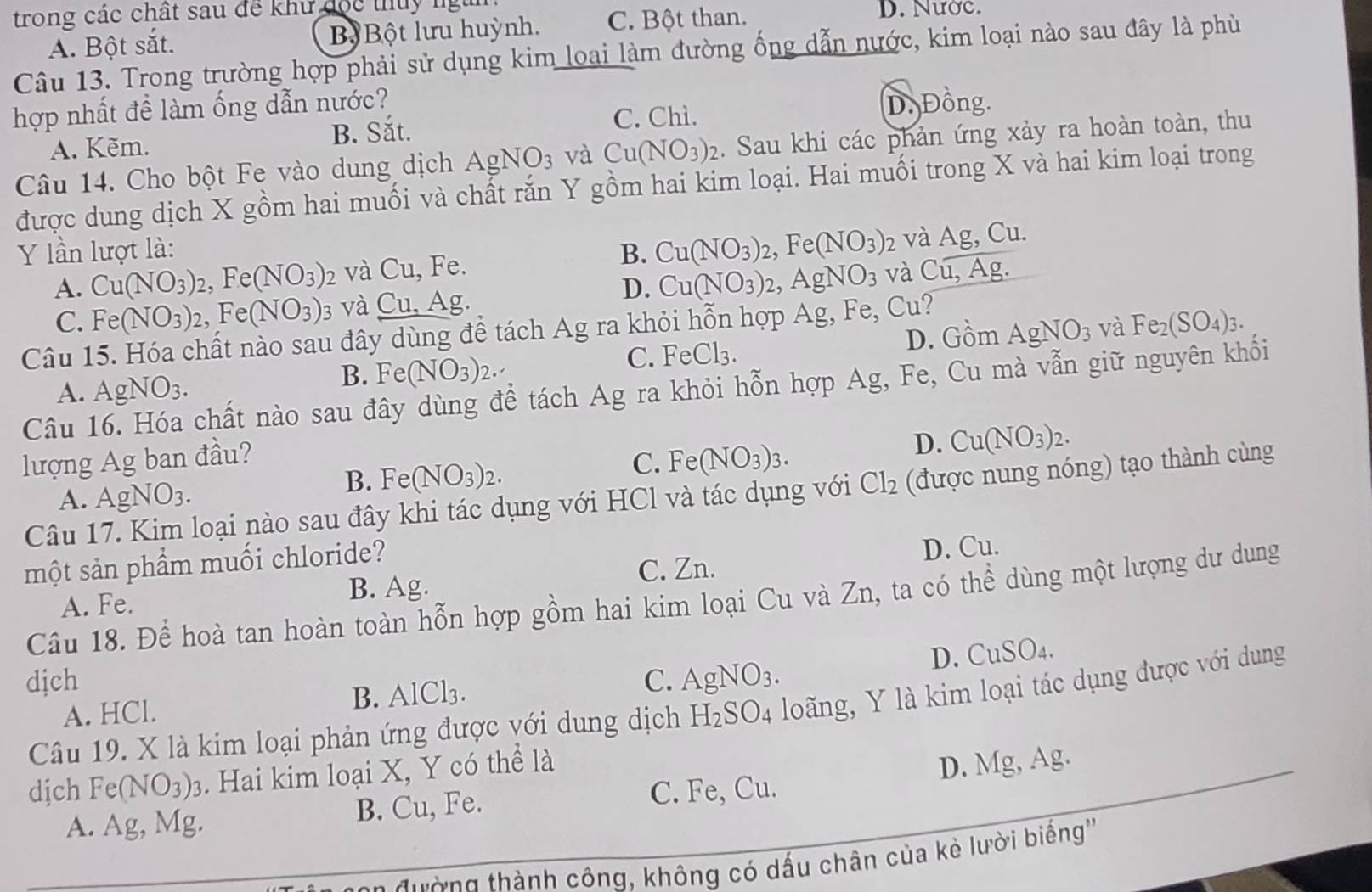 trong các chất sau để khư đọc thủy ngài
A. Bột sắt. B  Bột lưu huỳnh. C. Bột than.
D. Nước.
Câu 13. Trong trường hợp phải sử dụng kim loại làm đường ống dẫn nước, kim loại nào sau đây là phù
hợp nhất đề làm ống dẫn nước?
C. Chì. D. Đồng.
A. Kẽm. B. Sắt.
Câu 14. Cho bột Fe vào dung dịch AgNO_3 và Cu(NO_3)_2. Sau khi các phản ứng xảy ra hoàn toàn, thu
được dung dịch X gồm hai muối và chất rắn Y gồm hai kim loại. Hai muối trong X và hai kim loại trong
Y lần lượt là: B. Cu(NO_3)_2 , Fe (NO_3) 2 và Ag,Cu
A. Cu(NO_3)_2, beginpmatrix  1^ Fe (NO_3) 2 và Cu. , Fe.
D. Cu(NO_3)_2 2. AgNO_3 và Cu,Ag.
C. Fe(NO_3)_2,Fe(NO_3) 3 và Cu,Ag
và
Câu 15. Hóa chất nào sau đây dùng để tách Ag ra khỏi hỗn hợp Ag, Fe, ) u?
A. AgNO_3. Fe(NO_3)_2. C. FeCl₃. D. Gồm AgNO_3 Fe_2(SO_4)_3.
B.
Câu 16. Hóa chất nào sau đây dùng để tách Ag ra khỏi hỗn hợp Ag, Fe, Cu mà vẫn giữ nguyên khối
lượng Ag ban đầu?
C. Fe(NO_3)_3.
D. Cu(NO_3)_2.
Câu 17. Kim loại nào sau đây khi tác dụng với HCl và tác dụng với Cl_2 (được nung nóng) tạo thành cùng
A. AgNO_3.
B. Fe(NO_3)_2.
một sản phẩm muối chloride?
C. Zn. D. Cu.
A. Fe. B. Ag.
Câu 18. Để hoà tan hoàn toàn hỗn hợp gồm hai kim loại Cu và Zn, ta có thể dùng một lượng dư dung
D. CuSO_4.
djch C. A_ O NO_3.
A. HCl. B. AlCl3.
Câu 19. X là kim loại phản ứng được với dung dịch H₂SO4 loãng, Y là kim loại tác dụng được với dung
dịch Fe(NO_3)_3. Hai kim loại X, Y có thể là
D. Mg, Ag.
A. Ag, Mg. B. Cu, Fe. C. Fe, Cu.
ường thành công, không có dấu chân của kẻ lười biếng''