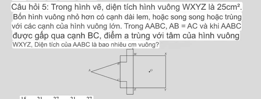 Câu hỏi 5: Trong hình vẽ, diện tích hình vuông WXYZ là 25cm^2.
Bốn hình vuông nhỏ hơn có cạnh dài lem, hoặc song song hoặc trùng
với các cạnh của hình vuông lớn. Trong AABC, AB=AC và khi AABC
được gấp qua cạnh BC, điểm a trùng với tâm của hình vuông
WXYZ, Diện tích của AABC là bao nhiêu cm vuông?
15 21 27 21