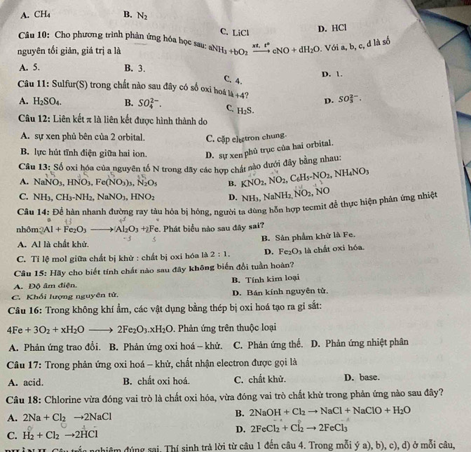 A. CH_4 B. N_2
C. LiCl
D. HCl
Câu 10: Cho phương trình phản ứng hóa học sau:
nguyên tối giản, giá trị a là aNH_3+bO_2xrightarrow xt,t°cNO+dH_2O. Với a, b, c, đ là số
A. 5. B. 3.
D. 1.
C. 4.
Câu 11: Sulfur(S) trong chất nào sau đây có số oxi hoá 1k+4
D. SO_3^((2-).
A. H_2)SO_4. B. SO_4^((2-). C. H_2)S.
Câu 12: Liên kết π là liên kết được hình thành do
A. sự xen phủ bên của 2 orbital. C. cặp electron chung.
B. lực hút tĩnh điện giữa hai ion. D. sự xen phủ trục của hai orbital.
Câu 13: Số oxi hóa của nguyên tố N trong dãy các hợp chất nào dưới đây bằng nhau:
A. NaNO_3,HNO_3,Fe(NO_3)_3,N_2O_5 B. KNO_2,NO_2,C_6H_5-NO_2,NH_4NO_3
C. NH_3,CH_3-NH_2,NaNO_3,HNO_2 D. NH_3,NaNH_2, NO_2 NO
Câu 14: Đề hàn nhanh đường ray tàu hóa bị hóng, người ta dùng hỗn hợp tecmit để thực hiện phản ứng nhiệt
nhôm: Al+Fe_2O_3to Al_2O_3+2F Te. Phát biểu nào sau đây sai?
A. Al là chất khử. B. Sản phẩm khử là Fe.
C. Tỉ lệ mol giữa chất bị khử : chất bị oxi hóa là 2:1. D. Fe_2O_3 là chất oxi hóa
Câu 15: Hãy cho biết tính chất nào sau đây không biến đổi tuần hoàn?
A. Độ âm điện. B. Tính kim loại
C. Khối lượng nguyên tử, D. Bán kính nguyên tử.
Câu 16: Trong không khí ẩm, các vật dụng bằng thép bị oxi hoá tạo ra gi sắt:
4Fe+3O_2+xH_2Oto 2Fe_2O_3.xH_2O. Phản ứng trên thuộc loại
A. Phản ứng trao đổi. B. Phản ứng oxi hoá - khử. C. Phản ứng thế. D. Phản ứng nhiệt phân
Câu 17: Trong phản ứng oxi hoá - khử, chất nhận electron được gọi là
A. acid. B. chất oxi hoá. C. chất khử. D. base.
Câu 18: Chlorine vừa đóng vai trò là chất oxi hóa, vừa đóng vai trò chất khử trong phản ứng nào sau đây?
A. 2Na+Cl_2to 2NaCl
B. 2NaOH+Cl_2to NaCl+NaClO+H_2O
C. H_2+Cl_2to 2HCl
D. 2FeCl_2+Cl_2to 2FeCl_3
dhiêm đúng sai, Thí sinh trả lời từ câu 1 đến câu 4. Trong mỗi ý a), b), c), d) ở mỗi câu,