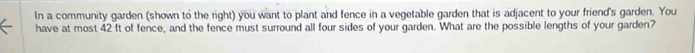 In a community garden (shown to the right) you want to plant and fence in a vegetable garden that is adjacent to your friend's garden. You 
have at most 42 ft of fence, and the fence must surround all four sides of your garden. What are the possible lengths of your garden?