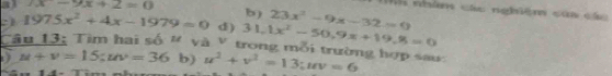 a3 (x-9x+2=0 b) 23x^2-9x-32=0
M nhâm các nghiệm của các 
:1 1975x^2+4x-1979=0 d) 31.1x^2-50.9x+19.8=0
Câu 13: Tìm hai số # và V trong mỗi trường hợp sau: 
1) u+v=15; uv=36 b) u^2+v^2=13; uv=6