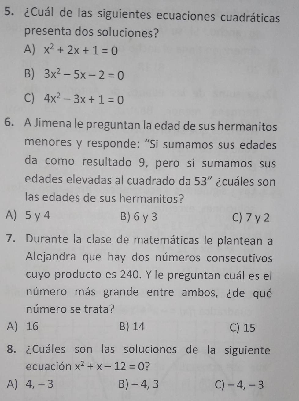 ¿Cuál de las siguientes ecuaciones cuadráticas
presenta dos soluciones?
A) x^2+2x+1=0
B) 3x^2-5x-2=0
C) 4x^2-3x+1=0
6. A Jimena le preguntan la edad de sus hermanitos
menores y responde: “Si sumamos sus edades
da como resultado 9, pero si sumamos sus
edades elevadas al cuadrado da 53'' ¿cuáles son
las edades de sus hermanitos?
A) 5 γ 4 B) 6γ 3 C) 7 y2
7. Durante la clase de matemáticas le plantean a
Alejandra que hay dos números consecutivos
cuyo producto es 240. Y le preguntan cuál es el
número más grande entre ambos, ¿de qué
número se trata?
A 16 B) 14 C) 15
8. ¿Cuáles son las soluciones de la siguiente
ecuación x^2+x-12=0 ?
A) 4, - 3 B) - 4, 3 C) - 4, - 3