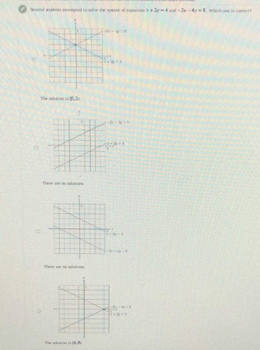 Several students atterepted to solve the systere of equations x+2y=4and=2x-4y=2 , Which one is correct?
-4-4y=5
The solution is (1,2).
-2x-4y=3
2=2x-4
There are no solutions.
2y-1
-2x-4y=8
There are no solutions.
x+2y=4
The solution is (4,6)