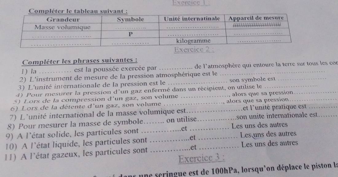 Exercice 
Compléter les phrases suivantes : 
1) la _u est la poussée exercée par _de l'atmosphère qui entoure la terre sur tous les con 
2) L'instrument de mesure de la pression atmosphérique est le 
3) L'unité internationale de la pression est le _son symbole est 
4) Pour mesurer la pression d'un gaz enfermé dans un récipient, on utilise le_ 
5) Lors de la compression d’un gaz, son volume _alors que sa pression 
6) Lors de la détente d'un gaz, son volume _alors que sa pression_ 
7) L'unité international de la masse volumique est. _et l'unité pratique est_ 
8) Pour mesurer la masse de symbole…….. on utilise _son unite internationale est. 
.et Les uns des autres 
9) A l’état solide, les particules sont_ 
10) A l’état liquide, les particules sont …_ et _Les uns des autres 
Les uns des autres 
11) A l’état gazeux, les particules sont _et_ 
Exercice 3 : 
une seringue est de 100hPa, lorsqu'on déplace le piston la