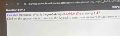 Rolling 
Question 12 of 13 
Two dice are tossed. What is the probability of neither dice showing a 4? 
Click on the appropriate box and use the keypad to enter your answers in the boxes pro