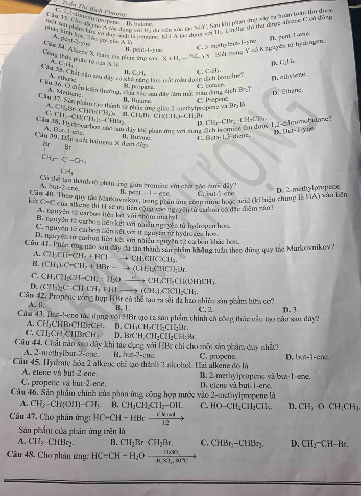 V: Trần Thị Bịch Phượng
Câu 33. Cho alkyne A tác dụng với Họ dự trên xúc tác Ni/t°. Sau khi phản ứng xảy ra hoàn toàn thu được
C. 2.2-dimethylpropane. D. butane.
một sản phẩm hữu cơ duy nhất là pentane. Khì A tác dụng với H_2, Lindlar thì thu được alkene C có đồng
phân hình học. Tên gọi của A là 11-2- yne.
A. per
Câu 34. Alkene X tham gia phản ứng sau: X+H_2 _ Nix° Y . Biết trong Y có 8 nguyên tử hydrogen.
B. pent-1-yne.
C. 3-methylbut-1-yne. D. pent-1-ene.
Công thức phân tử của X là C_3H_4.
A.
D. C_2H_4.
Câu 35. Chất nào sau đây có kh g làm mất màu dung dịch bromine? C. C_4H_8.
B. C_3H_6.
A. ethane.
D. ethylene.
C. butane.
Câu 36. Ở điều kiện thường, chất nảo sau đây làm mắt màu dung dịch Br_2
B. propane.
A. Methane.
D. Ethane.
B. Butane. C. Propene.
Cầu 37. Sản phẩm tạo thành từ phản ứng giữa 2-methylpropene và Brị là
A. CH_2Br-CHBr(CH_3)_2.
C. CH_3-CH(CH_3)_2-CHBr_2. B CH_2Br-CH(CH_3)-CH_2Br. CH_3-CBr_2-CH_2CH_3. c 1,2-dibromobutane?
D.
Câu 38. Hydrocarbon nào sau đây khi phản ứng với dung ở
A. But-1-ene. B. Butane. C. But a-1,
3-diene. D. But-1-yne.
Câu 39. Dẫn xuất halogen X dưới dây:
_CH_2-C-CH_3^Br
CH_3
Có thể tạo thành từ phản ứng giữa bromine với chất nào dưới đây?
A. but-2-ene.
B. pent - 1 - ene. C. but-1-ene.
D. 2-methylpropene.
Câu 40. Theo quy tắc Markovnikov, trong phản ứng cộng nước hoặc acid (kí hiệu chung là HA) vào liên
kết C=C của alkene thì H sẽ ưu tiên cộng vào nguyên tử carbon có đặc điểm nào?
A. nguyên tử carbon liên kết với nhóm methyl.
B. nguyên tử carbon liên kết với nhiêu nguyên tử hydrogen hơn.
C. nguyên tử carbon liên kết với ít nguyên tử hydrogen hơn.
D. nguyên tử carbon liên kết với nhiều nguyên tử carbon khác hơn.
Câu 41. Phản ứng nào sau đây đã tạo thành sản phẩm không tuân theo đúng quy tắc Markovnikov?
A. CH_3CH=CH_2+HClto CH_3CHClCH_3.
B. (CH_3)_2C=CH_2+HBrto (CH_3)_2CHCH_2Br.
C. CH_3CH_2CH=CH_2+H_2Oxrightarrow H^+CH_3CH_2CH(OH)CH_3.
D. (CH_3)_2C=CH-CH_3+HIto (CH_3)_2CICH_2CH_3.
Câu 42. Propene cộng hợp HBr có thể tạo ra tối đa bao nhiêu sản phẩm hữu cơ?
A. 0. B. 1. C. 2. D. 3.
Câu 43. But-l-ene tác dụng với HBr tạo ra sản phẩm chính có công thức cấu tạo nào sau đây?
A. CH_3CHBrCHBrCH_3. B. CH_3CH_2CH_2CH_2Br.
C. CH_3CH_2CHBrCH_3. D. BrCH_2CH_2CH_2CH_2Br.
Câu 44. Chất nào sau đây khi tác dụng với HBr chỉ cho một sản phẩm duy nhất?
A. 2-methylbut-2-ene. B. but-2-ene. C. propene. D. but-1-ene.
Câu 45. Hydrate hóa 2 alkene chỉ tạo thành 2 alcohol. Hai alkene đó là
A. etene và but-2-ene. B. 2-methylpropene và but-1-ene.
C. propene và but-2-ene. D. etene và but-1-ene.
Câu 46. Sản phầm chính của phản ứng cộng hợp nước vào 2-methylpropene là
A. CH_3-CH(OH)-CH_3. B. CH_3CH_2CH_2-OH. C. HO-CH_2CH_2CH_3. D. CH_3-O-CH_2CH_3.
Câu 47. Cho phản ứng: HCequiv CH+HBrxrightarrow tilemol
Sản phẩm của phản ứng trên là
A. CH_3-CHBr_2. B. CH_2Br-CH_2Br. C. CHBr_2-CHBr_2. D. CH_2=CH-Br.
Câu 48. Cho phản ứng: HCequiv CH+H_2Ofrac HgSO_4H_2SO_4.80°C