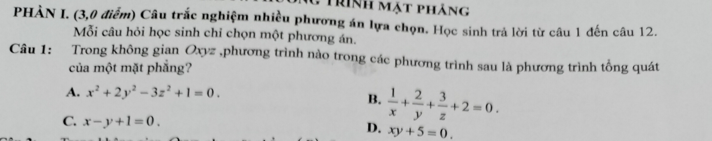 Trình mặt phảng
PHÀN I. (3,0 điểm) Câu trắc nghiệm nhiều phương án lựa chọn. Học sinh trả lời từ câu 1 đến câu 12.
Mỗi câu hỏi học sinh chỉ chọn một phương án.
Câu 1: Trong không gian Oxyz ,phương trình nào trong các phương trình sau là phương trình tổng quát
của một mặt phẳng?
A. x^2+2y^2-3z^2+1=0.
B.  1/x + 2/y + 3/z +2=0.
C. x-y+1=0. D. xy+5=0.