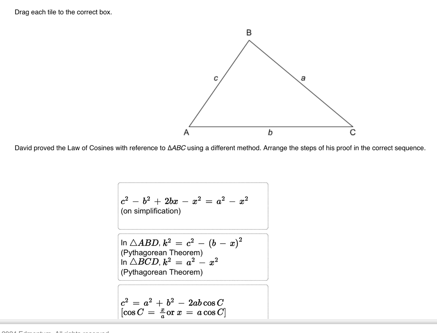 Drag each tile to the correct box.
David proved the Law of Cosines with reference to △ ABC using a different method. Arrange the steps of his proof in the correct sequence.
c^2-b^2+2bx-x^2=a^2-x^2
(on simplification)
In △ ABD, k^2=c^2-(b-x)^2
(Pythagorean Theorem)
lr △ BCD, k^2=a^2-x^2
(Pythagorean Theorem)
c^2=a^2+b^2-2abcos C
[cos C= x/a  or x=acos C]