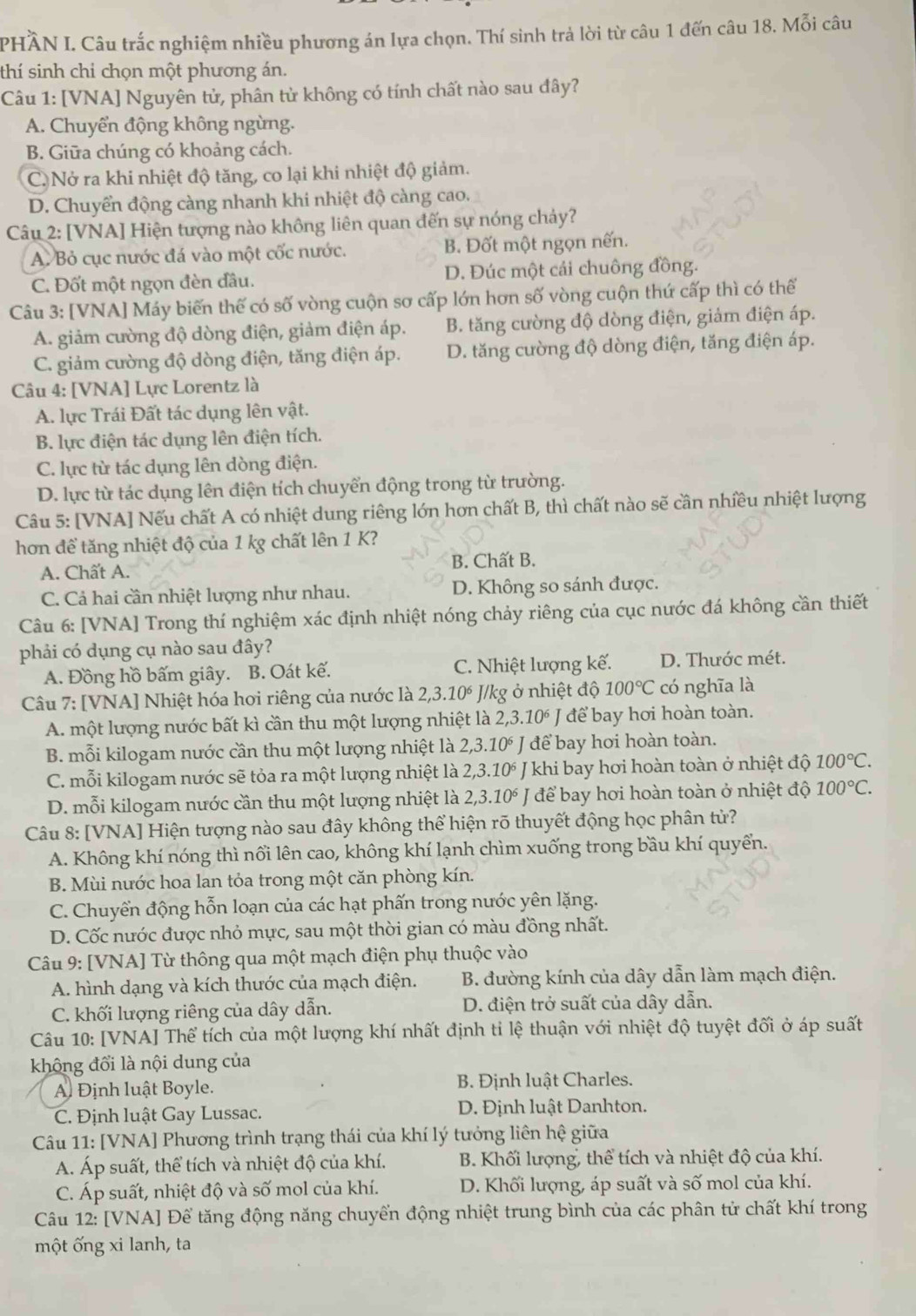 PHÀN I. Câu trắc nghiệm nhiều phương án lựa chọn. Thí sinh trả lời từ câu 1 đến câu 18. Mỗi câu
thí sinh chỉ chọn một phương án.
Câu 1: [VNA] Nguyên tử, phân tử không có tính chất nào sau đây?
A. Chuyển động không ngừng.
B. Giữa chúng có khoảng cách.
C. Nở ra khi nhiệt độ tăng, co lại khi nhiệt độ giảm.
D. Chuyển động càng nhanh khi nhiệt độ càng cao.
Câu 2: [VNA] Hiện tượng nào không liên quan đến sự nóng chảy?
A. Bỏ cục nước đá vào một cốc nước. B. Đốt một ngọn nến.
C. Đốt một ngọn đèn đầu. D. Đúc một cái chuông đồng.
Câu 3: [VNA] Máy biến thế có số vòng cuộn sơ cấp lớn hơn số vòng cuộn thứ cấp thì có thế
A. giảm cường độ dòng điện, giảm điện áp. B. tăng cường độ dòng điện, giảm điện áp.
C. giảm cường độ dòng điện, tăng điện áp. D. tăng cường độ dòng điện, tăng điện áp.
Câu 4: [VNA] Lực Lorentz là
A. lực Trái Đất tác dụng lên vật.
B. lực điện tác dụng lên điện tích.
C. lực từ tác dụng lên dòng điện.
D. lực từ tác dụng lên điện tích chuyển động trong từ trường.
Câu 5: [VNA] Nếu chất A có nhiệt dung riêng lớn hơn chất B, thì chất nào sẽ cần nhiều nhiệt lượng
hơn để tăng nhiệt độ của 1 kg chất lên 1 K?
A. Chất A. B. Chất B.
C. Cả hai cần nhiệt lượng như nhau. D. Không so sánh được.
Câu 6: [VNA] Trong thí nghiệm xác định nhiệt nóng chảy riêng của cục nước đá không cần thiết
phải có dụng cụ nào sau đây?
A. Đồng hồ bấm giây. B. Oát kế. C. Nhiệt lượng kế. D. Thước mét.
Câu 7: [VNA] Nhiệt hóa hơi riêng của nước là 2,3.10^6 J/kg ở nhiệt độ 100°C có nghĩa là
A. một lượng nước bất kì cần thu một lượng nhiệt là 2,3.10^6J để bay hơi hoàn toàn.
B. mỗi kilogam nước cần thu một lượng nhiệt là 2,3.10^6J để bay hơi hoàn toàn.
C. mỗi kilogam nước sẽ tỏa ra một lượng nhiệt là 2,3.10^6 J khi bay hơi hoàn toàn ở nhiệt độ 100°C.
D. mỗi kilogam nước cần thu một lượng nhiệt là 2,3.10^6 để bay hơi hoàn toàn ở nhiệt độ 100°C.
Câu 8: [VNA] Hiện tượng nào sau đây không thể hiện rõ thuyết động học phân tử?
A. Không khí nóng thì nổi lên cao, không khí lạnh chìm xuống trong bầu khí quyển.
B. Mùi nước hoa lan tỏa trong một căn phòng kín.
C. Chuyển động hỗn loạn của các hạt phấn trong nước yên lặng.
D. Cốc nước được nhỏ mực, sau một thời gian có màu đồng nhất.
Câu 9: [VNA] Từ thông qua một mạch điện phụ thuộc vào
A. hình dạng và kích thước của mạch điện. B. đường kính của dây dẫn làm mạch điện.
C. khối lượng riêng của dây dẫn. D. điện trở suất của dây dẫn.
Câu 10: [VNA] Thể tích của một lượng khí nhất định tỉ lệ thuận với nhiệt độ tuyệt đối ở áp suất
không đổi là nội dung của
A. Định luật Boyle. B. Định luật Charles.
C. Định luật Gay Lussac. D. Định luật Danhton.
Câu 11: [VNA] Phương trình trạng thái của khí lý tưởng liên hệ giữa
A. Áp suất, thể tích và nhiệt độ của khí.  B. Khối lượng, thể tích và nhiệt độ của khí.
C. Áp suất, nhiệt độ và số mol của khí. D. Khối lượng, áp suất và số mol của khí.
Câu 12: [VNA] Để tăng động năng chuyển động nhiệt trung bình của các phân tử chất khí trong
một ống xi lanh, ta