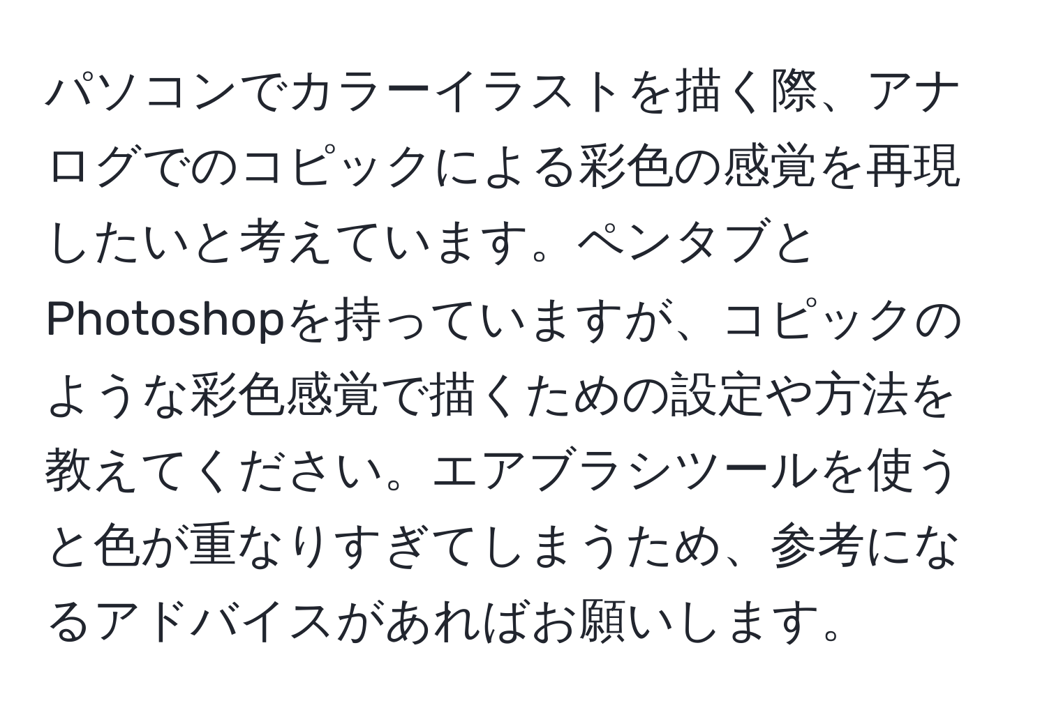 パソコンでカラーイラストを描く際、アナログでのコピックによる彩色の感覚を再現したいと考えています。ペンタブとPhotoshopを持っていますが、コピックのような彩色感覚で描くための設定や方法を教えてください。エアブラシツールを使うと色が重なりすぎてしまうため、参考になるアドバイスがあればお願いします。