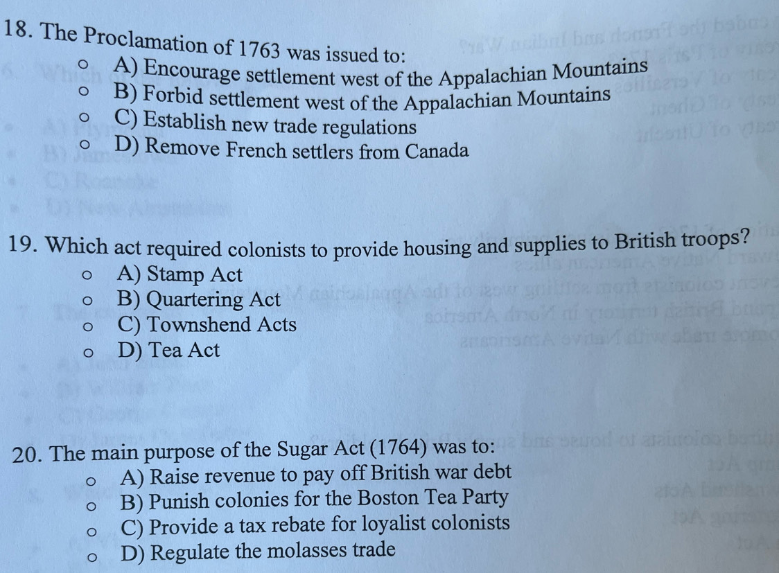 The Proclamation of 1763 was issued to:
A) Encourage settlement west of the Appalachian Mountains
B) Forbid settlement west of the Appalachian Mountains
C) Establish new trade regulations
D) Remove French settlers from Canada
19. Which act required colonists to provide housing and supplies to British troops?
A) Stamp Act
B) Quartering Act
C) Townshend Acts
D) Tea Act
20. The main purpose of the Sugar Act (1764) was to:
A) Raise revenue to pay off British war debt
B) Punish colonies for the Boston Tea Party
C) Provide a tax rebate for loyalist colonists
D) Regulate the molasses trade